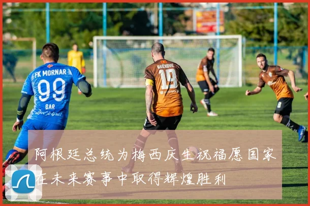 阿根廷总统为梅西庆生祝福愿国家在未来赛事中取得辉煌胜利