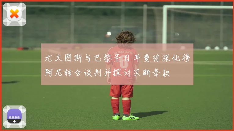 尤文图斯与巴黎圣日耳曼将深化穆阿尼转会谈判并探讨买断条款