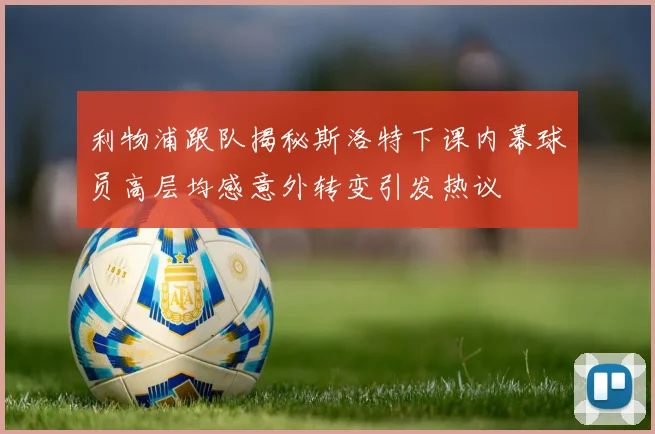 利物浦跟队揭秘斯洛特下课内幕球员高层均感意外转变引发热议