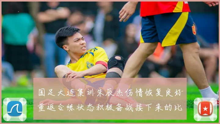 国足大连集训朱辰杰伤情恢复良好重返合练状态积极备战接下来的比赛