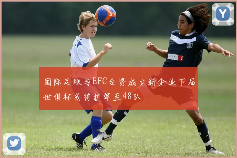 国际足联与EFC合资成立新企业下届世俱杯或将扩军至48队