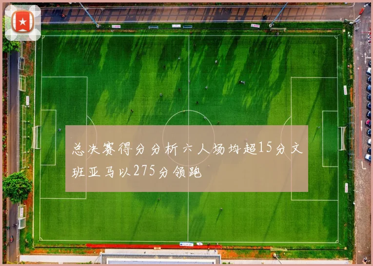 总决赛得分分析六人场均超15分文班亚马以275分领跑