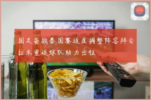 国足备战泰国赛适度调整阵容拜合拉木重返球队助力出征