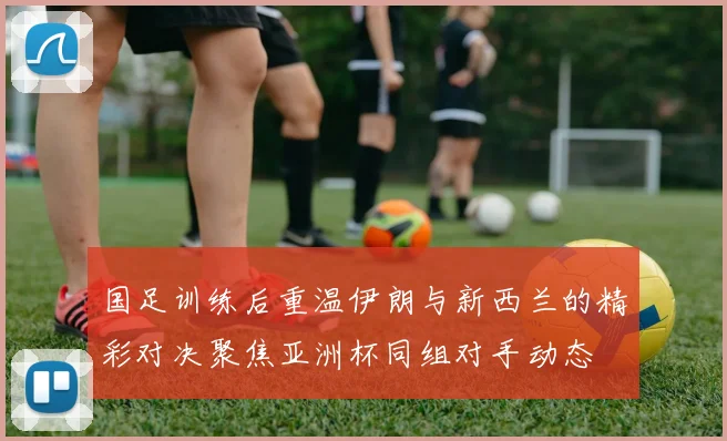 国足训练后重温伊朗与新西兰的精彩对决聚焦亚洲杯同组对手动态