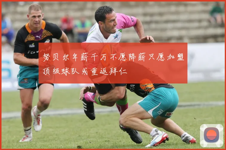 努贝尔年薪千万不愿降薪只愿加盟顶级球队或重返拜仁